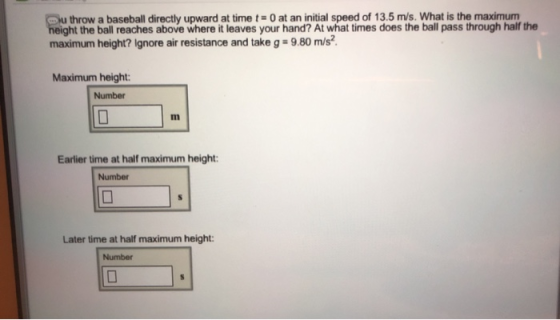 throw a baseball directly upward at time t0 at an initial speed of 13.5 m/s. What is the maximum eight the ball reaches above where it leaves your hand? At what times does the ball pass through half the maximum height? Ignore air resistance and take g 9.80 m/s Maximum height: Number Earlier time at half maximum height: Number Later time at half maximum height Number