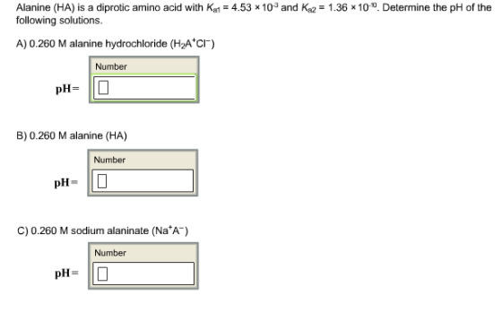 Alanine (HA) is a diprotic amino acid with Kal-4.53x 10-3 and Ka2-1.36 × 10.10. Determine the pH of the following solutions A) 0.260 M alanine hydrochloride (H2A c) Number pH- B) 0.260 M alanine (HA) Number pH- ID C) 0.260 M sodium alaninate(Na A) Number
