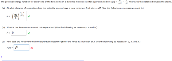 The potential energy function for either one of the two atoms in a diatomic molecule is often approximated by U(x) = where x is the distance between the atoms 12 (a) At what distance of separation does the potential energy have a local minimum (not at x = “)? (Use the following as necessary: a and b.) (23 (b) What is the force on an atom at this separation? (Use the following as necessary: a and b.) (c) How does the force vary with the separation distance? (Enter the force as a function of x. Use the following as necessary: a, b, and x.) F(x) = | X