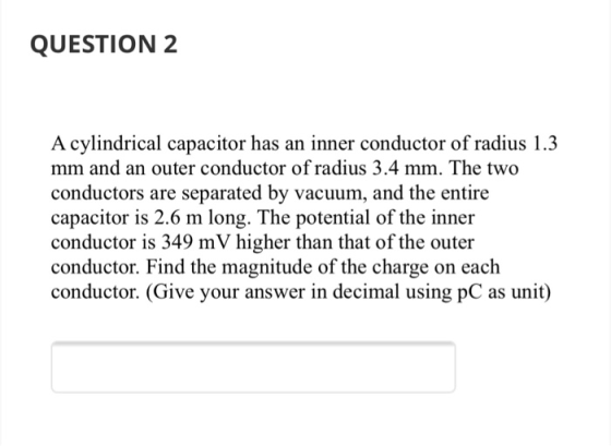 QUESTION 2 A cylindrical capacitor has an inner conductor of radius 1.3 mm and an outer conductor of radius 3.4 mm. The two c
