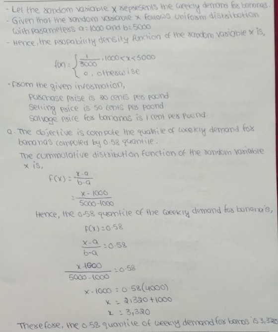Let the xondom vabiabte x sepsesents the aekiy denmons ex boronas Given that Hhe sandom vasiabie x Folaas unifosm distsibotian with pasametess a (000 and b: 5000 Hence, the P80pa biet, density Rrction cf the 8aotnwa80 blex is, o, othescd ise ‘PSom the given infosmotior, puxchase psise is 0 cen es Rond Setring psice is 50 cents pes poond a Tne dojecttve is com pete the quaki le of lweekry denmand tox bananas compoted b0.58 uaotte The commolative distsibutton function df the bonkoin Vosiable IS 5000-100 tence, the -58 quontiie c the Geek ig demand fos bunanos POX) 20.58 X-0 205 b-a 16.58 x-loco : o . 58(4000) 23, 3a0 These fose, kne o 58 quantite of seeny demana fox banos 3,3