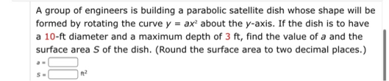A group of engineers is building a parabolic satellite dish whose shape will be formed by rotating the curve y = ax? about th