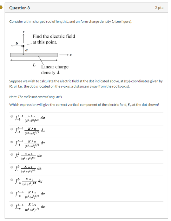 Question 8 2 pts Consider a thin charged rod of length L, and uniform charge density (see figure). Find the electric field at