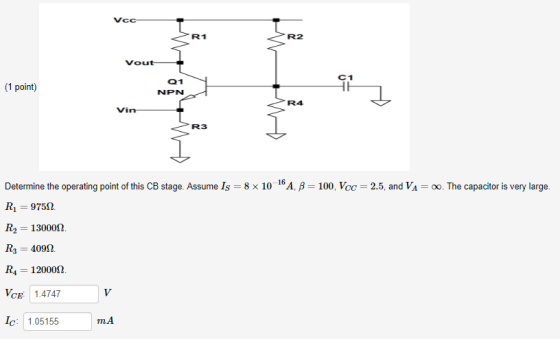 Vcc R1 R2 Vout C1 1 point 01 NPN R4 Vin R3 Determine the operating point of this CB stage. Assume Is 8 x 10 16A, B 100, Vcc 2.5, and VA-0o. The capacitor is very large. R1 97552. R2 1300082 R3 4092. R4 1 2000Ω VCE: 1.4747 c: 1.05155 mA
