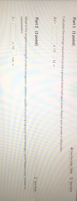 Part 1 (1 point) Il See Periodic Table See Hint Calculate the energy required to ionize a ground state hydrogen atom. Report