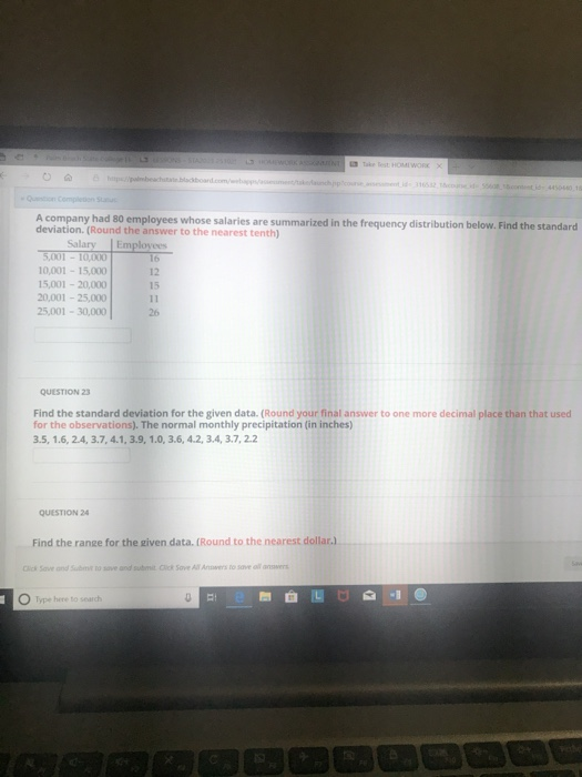 HOMI WORK A company had 80 employees whose salaries are summarized in the frequency distribution below. Find the standard deviation. (Round the answer to the nearest tenth) Salary | Employees 0,001 15,000 5,001-20,000 20,001-25,000 5,001-30,000 12 15 26 QUESTION 23 Find the standard deviation for the given data. (Round your final answer to one more decimal place than that used for the observations). The normal monthly precipitation (in inches) 3.5, 1.6, 2.4, 3.7, 4.1, 3.9,1.0,3.6, 4.2, 3.4, 3.7, 22 QUESTION 24 Find the range for the given data. (Round to the nearest dollar.) Cick Save ond Subt to sove and submit Clck Sove All Anoaers to save al answer Type here to search