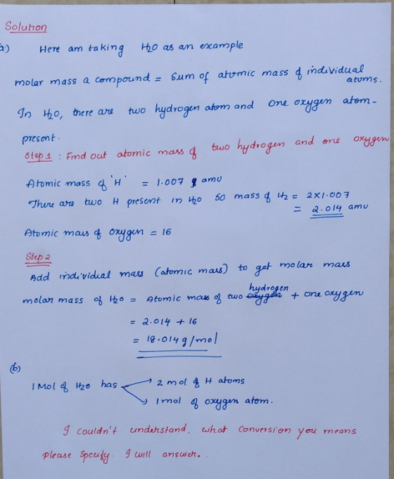 Soluhon Hee am taking o as an example molar mass a compound um of atrmic mass d induvidual do ho, there urn two hydrogen atom and one orygen atem Sam of arrmic mass 4 mdivid atums presont 6tep 4 : Find out atomic mass g tuo hydrogen and ere oygen f tomic.mass 4 H1-007 , amu づhere aro two H present inho 60 massgHze 2x1.00 F 二2-014 amu Ptomic masonyn6 Sfep 2 Add imde vichal mas Catomic masto get molar maus = a.olf +16 mol q oxygen atom 9Couldnt undenstand, whot Conversi en you means please speuty urtl anoh са
