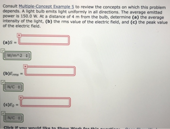 Consult Multiple-Concept Example 5 to review the concepts on which this problem depends. A light bulb emits light uniformly in all directions. The average emitted power is 150.0 W. At a distance of 4 m from the bulb, determine (a) the average intensity of the light, (b) the rms value of the electric field, and (c) the peak value of the electric field. (a)s (b)Erms = N/C 수 (c)Eo N/C 수