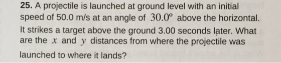 25. A projectile is launched at ground level with an initial speed of 50.0 m/s at an angle of 30.0° above the horizontal It strikes a target above the ground 3.00 seconds later. What are the x and y distances from where the projectile was launched to where it lands?