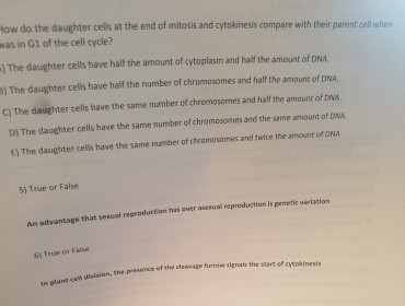 How do the daughter cells at the end of mitosis and cytokinesis compare with their parent cell when was in G1 of the cell cycle? The daughter cells have half the amount of cytoplasm and half the amount of DNA The daughter cells have half the number of chromosomes and half the amount of DNA. c) The daughter cells have the same number of chromosomes and half the amount of DNA D) The daughter cells have the same number chromosomes and the same amount of DNA. of E) The daughter cells have the same number of chromosomes and twice the amount of DNA 5) True or False advantage that sexual reproduction ower al reproduction is penetic variation has furrow senal the startof cveokinesi the cl