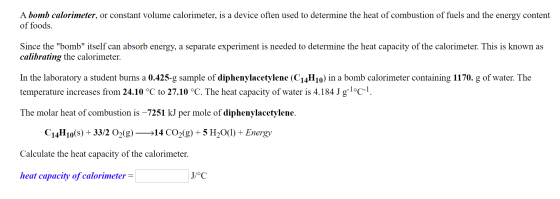 A bomb calorimeter, or constant volume calorimeter, is a device often used to determine the heat of combustion of fuels and t