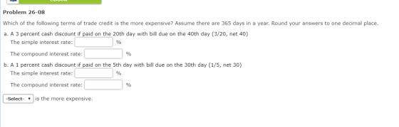 Problem 26-08 Which of the following terms of trade credit is the more expensive? Assume there are 365 days in a year. Round