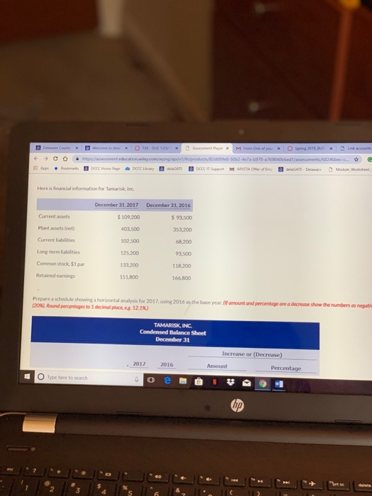 Here is financial information for Tamarisk, Inc Current assets Plant assets (net Current liabilities Long-term liabilities Common stock, $1 par Retained earnings December 31. 2017 $ 109.200 403.500 102.500 125.200 133.200 151,800 December 31, 2016 93500 353,200 68 200 3,500 118,200 166.800 Prepare a schedule showing a horizontal analysis for 2017,using 201ó as, the bave year.(0f amount and percentage are a decrease (20x2. Round percentages to 1 decimal place,es. 12.18) are a decrease show the numbers as negath TAMARISK, INC Condensed Balance Sheet December 31 Increase or (Decrease) ,2017 2016 Amount Percentage O Type here to search