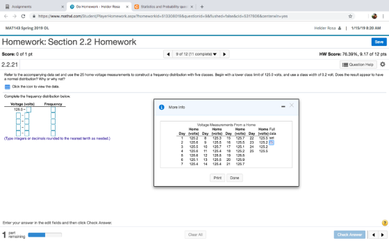 xDo Homework - Helder Rosa C Statistics and Probability ques x + ← → C 술 https://www.mathxl.com/Stu rkld-513308019&questionld-9&flushed-false&cld-5317806&centerwin-yes Helder Rosa 1 MAT143 Spring 2019 OL Homework: Section 2.2 Homework Score: 0 of 1 pt 2.2.21 1/15/19 8:20 AM Save 9 of 12 (11 complete) HW Score: 76.39%, 9.17 of 12 pts EQuestion Help Refer to the accompanying data set and use the 25 home voltage measurements to construct a frequency distribution with five classes. Begin with a lower class limit of 125.0 volts, and use a class width of 0.2 volt. Does the result appear to have a normal distribution? Why or why EEB Click the icon to view the data. Complete not? the frequency distribution below. Voltage (voltsF Freque More Info 25.0- Voltage Measurements From a Home Home Home Home Home Full Day (volts) Day (volts) Day (volts) Day (volts)data Type integers or decimals rounded to the nearest tenth as needed.) 125.2 8 25.3 15 25.7 22 125.5 set 2 125.6 9 125.5 6 125.5 23 125.2 3 125.5 10 25.7 17 25.1 24125.2 4 125.6 1 25.4 18 125.2 25 125.5 5 126.6 12 125.5 19 25.5 6 125.1 13 125.5 20 25.9 1254 1425.4 21 125.7 Print Done Enter your answer in the edit fields and then click Check Answer. Clear All Check Answer