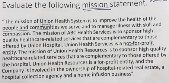 Evaluate the following mission statement.u The mission of Union Health System is to improve the health people and communities we serve and to manage illness with skill an compassion. The mission of ABC Health Services is to sponsor high quality healthcare-related services that are complementary to those offered by Union Hospital. Union Health Services is a not-for-profit entity. The mission of Union Health Resources is to sponsor high quality healthcare-related services that are complementary to those offered b the hospital. Union Health Resources is a for-profit entity, and the Company is involved in the ownership of hospital-related real estate, a hospital collection agency and a home infusion business.