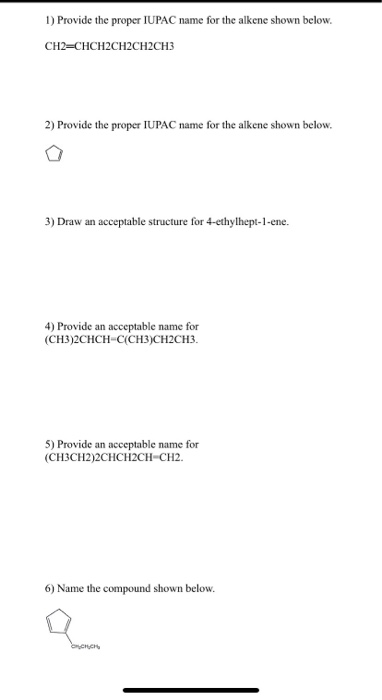1) Provide the proper IUPAC name for the alkene shown below. CH2=CHCH2CH2CH2CH3 2) Provide the proper IUPAC name for the alke