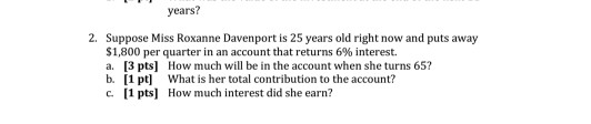 years? 2. Suppose Miss Roxanne Davenport is 25 years old right now and puts away $1,800 per quarter in an account that returns 6% interest. a. 3 pts] How much will be in the account when she turns 65? b. [1 pt What is her total contribution to the account? c. [1 pts How much interest did she earn?