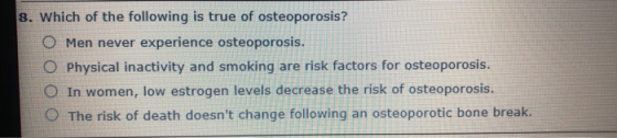 8. Which of the following is true of osteoporosis? O Men never experience osteoporosis. O Physical inactivity and smoking are