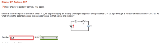 Chapter 27, Problem 057 Your answer is partially correct. Try again Switch S in in the figure is closed at time t = 0, to begin charging an initially uncharged capacitor of capacitance C = 15.2 μF through a resistor of resistance R-20.7 Ω. At what time is the potential across the capacitor equal to that across the resistor? Number TT0.4 UnitsT ms