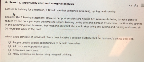 6. Scarcity, opportunity cost, and marginal analysis Aa Aa Latasha ls training for a triathlon, a timed race that combines swimming, cycling, and running. Consider the following statement: Because her pool sessions are helping her swim much reduce by one hour per in the swimming pool; however, her husband says that she should stop doing any cycling and running and spend all 20 hours per week in the pool. faster, Latasha plans to week the time she spends training on the bike and increase by one hour the time she spends Which basic principle of individual cholce does Latashas decision lustrate that her husbands advice does not O People usually exploit opportunities to benefit themselves. O All costs are opportunity costs Resources are scarce. O Many decisions are taken using marginal thinking