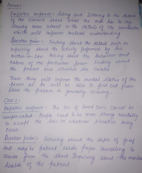 Ans wer : Embathic response- Asing anod listening to the deiais 01.the Scenario about 00hat the ma ·as too Shosiig more interest in the details o the tonvehahon ohc improves Mutual undertanding eston pobe Finding about the detais such as inquiring about the achuity petoumea by hi mother-in-lao Acking about the behavlour and nature c, the .tarttular henson. Findung about tho prblem And situahon she Cleate Thase hung woi improve tHho muntalstatu &t the xon a he be able to fid out fiom here the tooblem is gen Case 2 Enpathsc response- The loss o loved ones Cannot be compensated people. need to be more ,8mng o accept he loss or pohatever ituahion uuus uertibn pobe Pollovoing about the depth of i shock Ingulring about he menta elover hom the health ob the tient