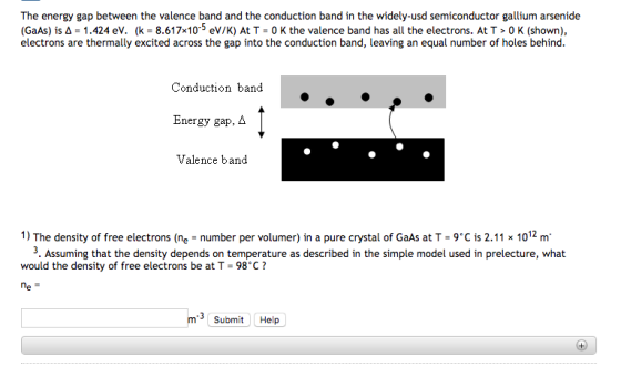 The energy gap between the valence band and the conduction band in the widely-usd semiconductor gallium arsenide (GaAs) is A- 1.424 ev. (k 8.617x105 eV/K) At T 0 K the valence band has all the electrons. At T 0 K (shown), electrons are thermally excited across the gap into the conduction band, leaving an equal number of holes behind. Conduction band Energy gap, A Valence band 1) The density of free electrons (ne number per volumer) in a pure crystal of GaAs at T-9C is 2.11 x 1012 m 3. Assuming that the density depends on temperature as described in the simple model used in prelecture, what would the density of free electrons be at T-98 C?