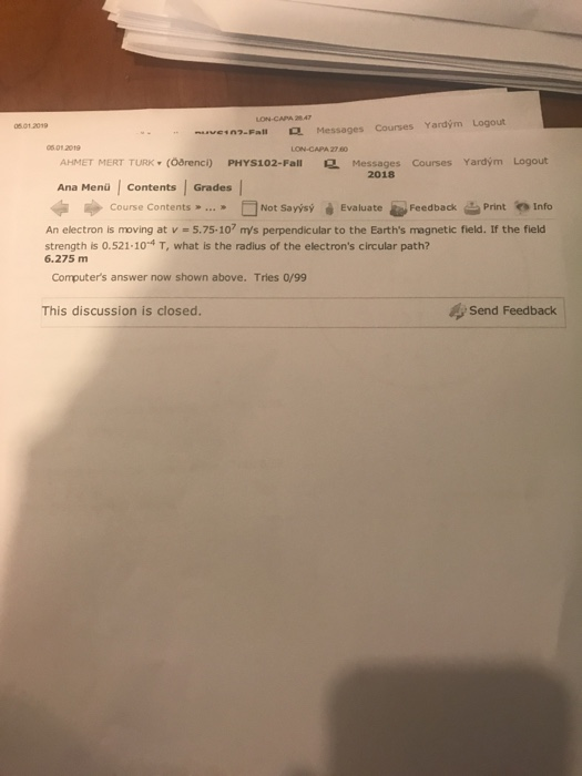 5 01 2019 n-Fall Messages Courses Yardým Logout 5 01 2019 AHMET MERT TURK , (oarenci) PHYS102-Fall Messages Courses Yardym Logout 2018 Ana Menü Contents Grades » FİNot Savisý Evaluate-Feedback Print in lnfo Course Contents .. course contents » An electron is moving at v - 5.75-107 m/s perpendicular to the Earths magnetic field. If the field strength is 0.521.104 T, what is the radius of the electrons circular path? 6.275 m Computers answer now shown above. Tries 0/99 This discussion is closed. Send Feedback