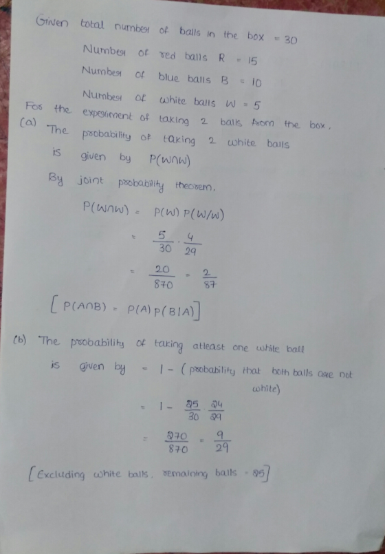 Given total number of balls in the box30 Number ot sed balls R15 Numbes of blue bals B 10 Fos the expesinnent of taking 2 balls faom the box The psobability o taring 2 white boils IS given by P(wnw) By joint pmobability thecovenm. 30 29 80 87 (b) The psobabilihy of taring atleast one wite bat is given by(probability that both bails aue ne 0341 870 29 ohite) 15 30 q Excluding cohite balls semaining balls 5