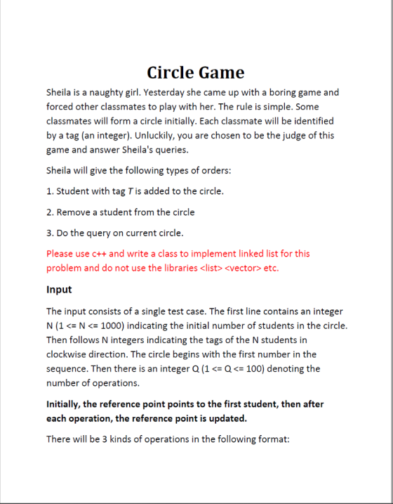 Circle Game Sheila is a naughty girl. Yesterday she came up with a boring game and forced other classmates to play with her. The rule is simple. Some classmates will form a circle initially. Each classmate will be identified by a tag (an integer). Unluckily, you are chosen to be the judge of this game and answer Sheilas queries. Sheila will give the following types of orders: 1. Student with tag T is added to the circle. 2. Remove a student from the circle 3. Do the query on current circle. Please use c++ and write a class to implement linked list for this problem and do not use the libraries <list> <vector> etc. Input The input consists of a single test case. The first line contains an integer N (1N<1000) indicating the initial number of students in the circle. Then follows N integers indicating the tags of the N students in clockwise direction. The circle begins with the first number in the sequence. Then there is an integer Q(1Q100) denoting the number of operations. Initially, the reference point points to the first student, then after each operation, the reference point is updated. There will be 3 kinds of operations in the following format: