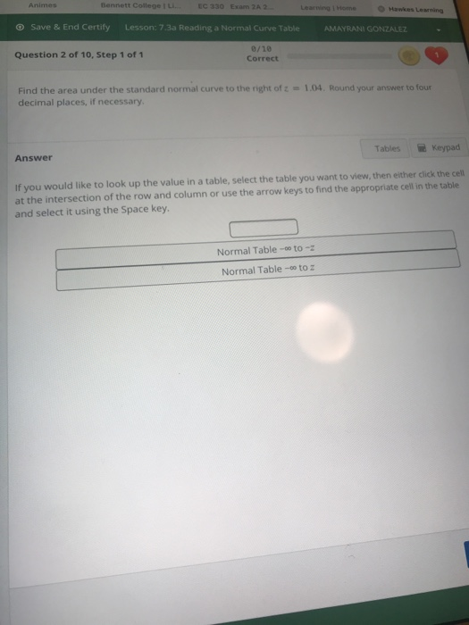 Bennett College IL EC 330 Exam 2A 2 Leariing 1 Home O Hawkes Learning ⓥ Save & End Certify Lesson: 7.3a Reading a Normal Curve Table AMAYRANI GONZALEZ 0/10 Correct Question 2 of 10, Step 1 of 1 Find the area under the standard normal curve to the right of z -1.04. Round your answer to four decimal places, if necessary Tables n Keypad Answer If you would like to look up the value in a table, select the table you want to view, then either click the cell at the intersection of the row and column or use the arrow keys to find the appropriate cell in the table and select it using the Space key. Normal Table- to-z Normal Table-co to z