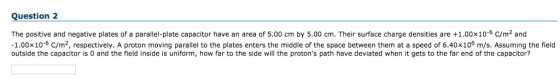 Question 2 The positive and negative plates of a parallel-plate capacitor have an area of 5.00 cm by 5.00 cm. Their surface charge densities are +1.00x10-6 C/m2 and 1.00x10-6 C/m2, respectively. A proton moving parallel to the plates enters the middle of the space between them at a speed of 6.40x106 m/s. Assuming the field outside the capacitor is 0 and the field inside is uniform, how far to the side will the protons path have deviated when it gets to the far end of the capacitor?