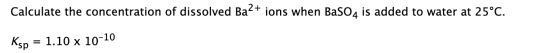 Calculate the concentration of dissolved Ba2+ ions when BaSO4 is added to water at 25°C. Кsp? = 1.10 x 10-10