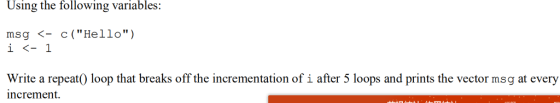 Using the following variables: msg <-c ( Hello) Write a repeat0 loop that breaks off the incrementation of i after 5 loops and prints the vector msg at every increment.