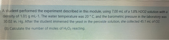 A student performed the experiment described in this module, using 7.00 mL of a 1.8% H2O2 solution with a density of 1.01 g m