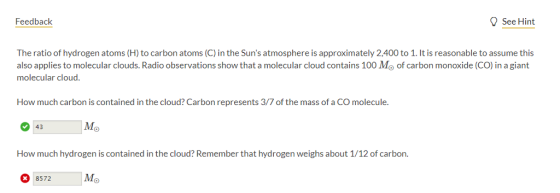 Feedback 9SeeHint The ratio of hydrogen atoms (H) to carbon atoms (C) in the Suns atmosphere is approximately 2,400 to 1. It is reasonable to assume this also applies to molecular clouds. Radio observations show that a molecular cloud contains 100 Mo of carbon monoxide (CO) in a giant molecular cloud How much carbon is contained in the cloud? Carbon represents 3/7 of the mass of a CO molecule. Mo 943 How much hydrogen is contained in the cloud? Remember that hydrogen weighs about 1/12 of carbon 8572 Mo