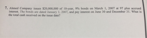 7. Ahmed Company issues $20,000,000 of 10-year, 9% bonds on March 1, 2007 at 97 plus accrued interest. The bonds are dated Ja