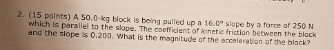 2. (15 points) A 50.0-kg block is being pulled up a 16.09 slope by a force of 250 N which is parallel to the slope. The coefficient of kinetic friction between the block and the slope is 0.200. What is the magnitude of the acceleration of the block?