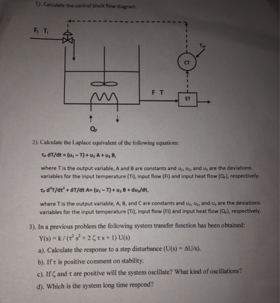 1). Calculate the control block flow diagram. Fi Ti CT ST 2). Calculate the Laplace equivalent of the following equations: where T is the output variable, A and B are constants and u, uz, and us are the deviations variables for the input temperature (Ti), input flow (Fi) and input heat flow (Q), respectively. where T is the output variable, A, B, and C are constants and u,, U2, and uj are the deviations variables for the input temperature (Ti), input flow (Fi) and input heat flow (Qr), respectively. 3). In a previous problem the following system transfer function has been obtained: a). Calculate the response to a step disturbance (US)-ΔU/s). b). If t is positive comment on stability. e). If, and τ are positive will the system oscillate? What kind of oscillations? d). Which is the system long time respond?
