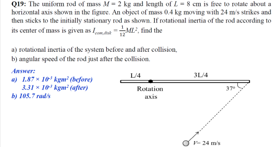 Q19: The uniform rod of mass M- 2 kg and length of L- 8 cm is free to rotate about a horizontal axis shown in the figure. An object of mass 0.4 kg moving with 24 m/s strikes and then sticks to the initially stationary rod as shown. If rotational inertia of the rod according to its center of mass is given as Icmdisk M, find the a) rotational inertia of the system before and after collision, b) angular speed of the rod just after the collision Answer: a) 1.87×103 kgm. (before) L/4 3L/4 3.31 × 10-3 kg1㎡ (after) b 105.7 rad/s Rotation 37° axis 24 m/s