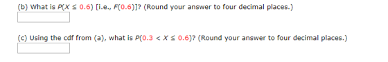 (b) What is PIX S 0.6) [i.e., F(0.6)]? (Round your answer to four decimal places.) (c) Using the cdf from (a), what is P(0.3<
