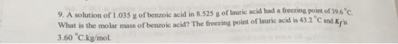 9. A solution of 1,035 g of benzoic acid in 8.525 g of lauric acid had a freezing point of 39.6 C What is the molar mass of benzoic acid? The freezing point of lauric acid is 43.2 C and Kris 3.60 C.kg/mol.