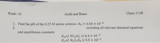 Week: 10 Acids and Bases Chem 111B 1. Find the pH of the 0.25 M amine solution. K) = 6.50 x 10-6 including all relevant chemi