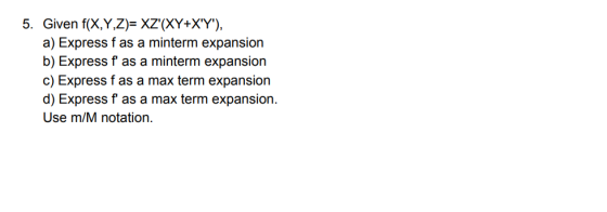 5. Given f(X,Y,Z)- XZ(XY+XY), a) Express f as a minterm expansion b) Express f as a minterm expansion c) Express f as a max term expansion d) Express f as a max term expansion. Use m/M notation.