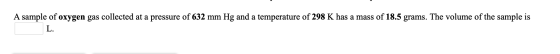 A sample of oxygen gas collected at a pressure of 632 mm Hg and a temperature of 298 K has a mass of 18.5 grams. The volume o