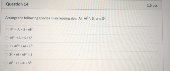 Question 14 1.5 pts Arrange the following species in increasing size: AI, Al3+, S, and S2- 52- <Al<S<A13+ A13+ < Al<S<S2 S<A1