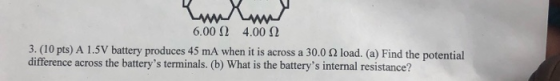 Kunlund 6.00 1 4.00 12 3. (10 pts) A 1.5V battery produces 45 mA when it is across a 30.0 2 load. (a) Find the potential diff
