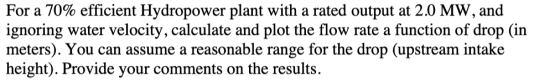 For a 70% efficient Hydropower plant with a rated output at 2.0 MW, and ignoring water velocity, calculate and plot the flow