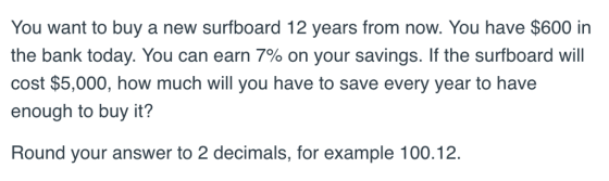 You want to buy a new surfboard 12 years from now. You have $600 in the bank today. You can earn 7% on your savings. If the surfboard will cost $5,000, how much will you have to save every year to have enough to buy it? Round your answer to 2 decimals, for example 100.12