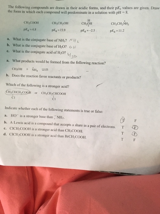 The following compounds are drawn in their acidic forms, and their pK, values are given. Draw the form in which each compound will predominate in a solution with pH 8. CH COOH pka 4.8 CH CH2OH pKa = 15.9 CH OH pKa =-2.5 CH,CH2NH pka 11.2 a. What is the conjugate base of NH? A b. What is the conjugate base of H 0? c. What is the conjugate acid of H0 1o a. What products would be formed from the following reaction? b. Does the reaction favor reactants or products? Which of the following is a stronger acid? CH CHCH,COOr CHCH,CHCOOH CI cu Indicate whether each of the following statements is true or false: a. HO is a stronger base than NH2 b. A Lewis acid is a compound that accepts a share in a pair of electrons. c. CICH COOH is a stronger acid than CH,COOH. d. CICH-COOH is a stronger acid than BrCH COOH. T