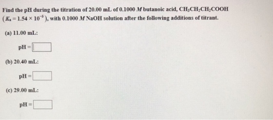 Find the pH during the titration of 20.00 mL of 0.1000 M butanoic acid, CH CH CH COOH (K, 1.54 x 10), with 0.1000 M NaOH solution after the following additions of titrant. (a) 11.00 mL: pH- (b) 20.40 mL: (c) 29.00 mL: pH =